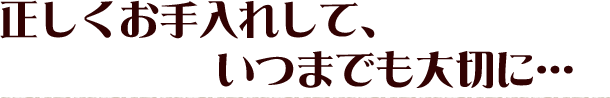 正しくお手入れして、いつまでも大切に…